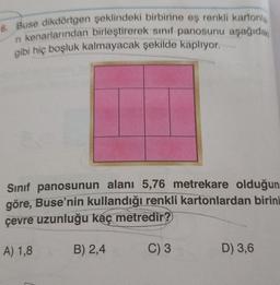 6. Buse dikdörtgen şeklindeki birbirine eş renkli kartonia
n kenarlarından birleştirerek sinif panosunu aşağıdak
gibi hiç boşluk kalmayacak şekilde kaplıyor.
Sinif panosunun alanı 5,76 metrekare olduğun
göre, Buse’nin kullandığı renkli kartonlardan birini
çevre uzunluğu kaç metredir?
A) 1,8
B) 2,4
C) 3
D) 3,6
