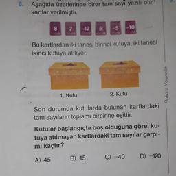 8. Aşağıda üzerlerinde birer tam sayi yazılı olan
kartlar verilmiştir.
8
7
-12
5
--5
-10
Bu kartlardan iki tanesi birinci kutuya, iki tanesi
ikinci kutuya atılıyor.
Ankara Yayıncılık
1. Kutu
2. Kutu
Son durumda kutularda bulunan kartlardaki
tam sayıların toplamı birbirine eşittir.
Kutular başlangıçta boş olduğuna göre, ku-
tuya atılmayan kartlardaki tam sayılar çarpı-
mi kaçtır?
B) 15
A) 45
C) -40
D) -120