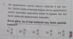 7.
Bir apartmanın zemin katının üstünde 9 kat var-
dır. Zemin katta inmemek koşulu ile bu apartmanın
zemin katından asansöre binen 6 kişiden her biri
farklı katlarda asansörden inecektir.
Buna göre, bu 6 kişi katlarda kaç farklı şekilde
inebilir?
A)
9!
6!
B)
9!
5!
C
9!
C)
9!
4!
D)
9!
E)
)
ää
3!
2!
sco
