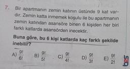 7.
Bir apartmanın zemin katının üstünde 9 kat var-
dır. Zemin katta inmemek koşulu ile bu apartmanın
zemin katından asansöre binen 6 kişiden her biri
farklı katlarda asansörden inecektir.
Buna göre, bu 6 kişi katlarda kaç farklı şekilde
inebilir?
A)
9!
6!
B)
9!
5!
C
9!
C)
9!
4!
D)
9!
E)
)
ää
3!
2!
sco
