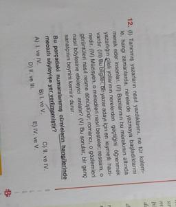 S11
m
bi
do
d
1
12. (1) Tanınmış yazarların nasıl yazdıklarını, ne tür kalem-
le, hangi zamanlarda, nerelerde yazmaya başladıklarını
merak eder insanlar. (II) Bazılarının bu merakının altında
yazarlığın çileli yollarının nerelerden geçtiğini öğrenmek
vardır. (III) Bu bilgiler, bir yazar adayı için en kıymetli hazi-
nedir. (IV) Müzisyen, o melodileri nasıl besteler; ressam, o
görüntüleri nasıl resme dönüştürür; romancı, o gözlemleri
nasıl böylesine etkileyici anlatır? (V) Bu sorular, bir genç
sanatçının beynini kemirir durur.
Bu parçadaki numaralanmış cümlelerin hangilerinde
mecazlı söyleyişe yer verilmemiştir?
A) I. ve IV.
B) I. ve V.
C) II. ve IV.
D) II. ve III.
E) IV. ve V.
G
