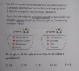 7.
Bir futbol hazırlik turnuvasında 4'er takımdan oluşmuş
2 gruptaki takımlardan her biri ilk turda karşı gruptan
1 takımla eşleşerek hazırlık maçı yapacaktır.
Aynı ülke takımlarının eşleşemeyeceği bu turnuvada aynı
ülkeden sadece Beşiktaş, Fenerbahçe ve Galatasaray
takımları vardır.
GRUPA
GRUP B
Fenerbahçe
Bayern Münih
Barcelona
Porto
Galatasaray
Beşiktaş
PSG
+ Chelsea
Buna göre, ilk tur eşleşmeleri kaç farklı şekilde
yapılabilir?
A) 24
B) 36
C) 8
D) 12
E) 48