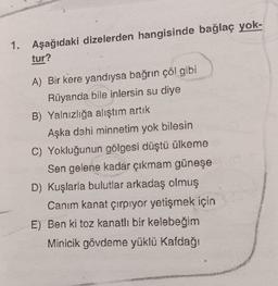 1. Aşağıdaki dizelerden hangisinde bağlaç yok-
tur?
AMA
A) Bir kere yandıysa bağrın çöl gibi
Rüyanda bile inlersin su diye
B) Yalnızlığa alıştım artık
Aşka dahi minnetim yok bilesin
C) Yokluğunun gölgesi düştü ülkeme
Sen gelene kadar çıkmam güneşe
D) Kuşlarla bulutlar arkadaş olmuş
Canım kanat çırpıyor yetişmek için
E) Ben ki toz kanatlı bir kelebeğim
Minicik gövdeme yüklü Kafdağı