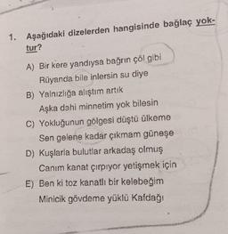 1. Aşağıdaki dizelerden hangisinde bağlaç yok-
tur?
AMA
A) Bir kere yandıysa bağrın çöl gibi
Rüyanda bile inlersin su diye
B) Yalnızlığa alıştım artık
Aşka dahi minnetim yok bilesin
C) Yokluğunun gölgesi düştü ülkeme
Sen gelene kadar çıkmam güneşe
D) Kuşlarla bulutlar arkadaş olmuş
Canım kanat çırpıyor yetişmek için
E) Ben ki toz kanatlı bir kelebeğim
Minicik gövdeme yüklü Kafdağı
