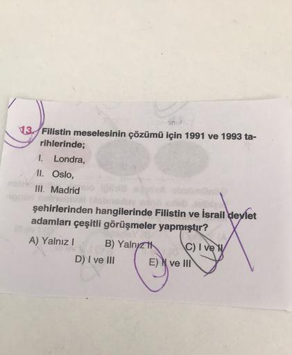 13 Filistin meselesinin çözümü için 1991 ve 1993 ta-
rihlerinde;
1. Londra,
11. Oslo,
III. Madrid
şehirlerinden hangilerinde Filistin ve İsrail devlet
adamları çeşitli görüşmeler yapmıştır?
A) Yalnız! B) Yalnytt C) I vey
D) I ve III E) N ve III