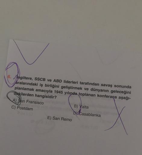 6. Ingiltere, SSCB ve ABD liderleri tarafından savaş sonunda
aralarındaki iş birliğini geliştirmek ve dünyanın geleceğini
planlamak amacıyla 1945 yılında toplanan konferans aşağı-
dakilerden hangisidir?
A) San Fransisco
B) Yalta
C) Postdam
DJ Casablanka
E) San Remo