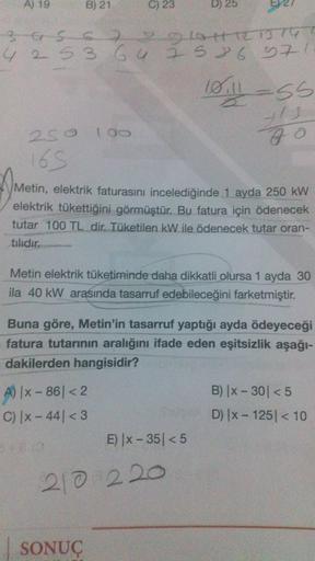 A) 19
B) 21
C) 23
D) 25
3G S7 latest
4 2 5 3 6 4 z 586 371
2
4
C
Will ass
t's
za
250 100
165
Metin, elektrik faturasını incelediğinde 1 ayda 250 kW
elektrik tükettiğini görmüştür. Bu fatura için ödenecek
tutar 100 TL dir. Tüketilen kW ile ödenecek tutar or