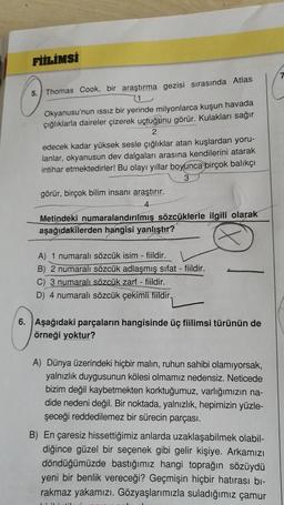 FİİLİMSİ
7
5.
Thomas Cook, bir araştırma gezisi sırasında Atlas
1
Okyanusu'nun issiz bir yerinde milyonlarca kuşun havada
çığlıklarla daireler çizerek uçtuğunu görür. Kulakları sağır
2
edecek kadar yüksek sesle çığlıklar atan kuşlardan yoru-
lanlar, okyanusun dev dalgaları arasına kendilerini atarak
intihar etmektedirler! Bu olayı yıllar boyunca birçok balıkçı
3
görür, birçok bilim insanı araştırır.
Metindeki numaralandırılmış sözcüklerle ilgili olarak
aşağıdakilerden hangisi yanlıştır?
A) 1 numaralı sözcük isim - fiildir.
B) 2 numaralı sözcük adlaşmış sifat - fiildir.
C) 3 numaralı sözcük zarf - fiildir.
D) 4 numaralı sözcük çekimli fiildir.
6. Aşağıdaki parçaların hangisinde üç fiilimsi türünün de
örneği yoktur?
A) Dünya üzerindeki hiçbir malın, ruhun sahibi olamıyorsak,
yalnızlık duygusunun kölesi olmamız nedensiz. Neticede
bizim değil kaybetmekten korktuğumuz, varlığımızın na-
dide nedeni değil
. Bir noktada, yalnızlık, hepimizin yüzle-
şeceği reddedilemez bir sürecin parçası.
B) En çaresiz hissettiğimiz anlarda uzaklaşabilmek olabil-
diğince güzel bir seçenek gibi gelir kişiye. Arkamızı
döndüğümüzde bastığımız hangi toprağın sözüydü
yeni bir benlik vereceği? Geçmişin hiçbir hatırası bi-
rakmaz yakamızı. Gözyaşlarımızla suladığımız çamur
