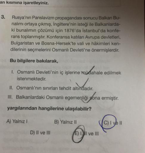 an kısmına işaretleyiniz.
3.
Rusya'nın Panslavizm propagandası sonucu Balkan Bu-
nalımı ortaya çıkmış, İngiltere'nin isteği ile Balkanlarda-
ki bunalımın çözümü için 1876'da İstanbul'da konfe-
rans toplanmıştır. Konferansa katılan Avrupa devletleri,
Bulgaristan ve Bosna-Hersek'te vali ve hâkimleri ken-
dilerinin seçmelerini Osmanlı Devleti'ne önermişlerdir.
Bu bilgilere bakılarak,
1. Osmanlı Devleti'nin iç işlerine müdahale edilmek
istenmektedir.
II. Osmanlı'nın sınırları tehdit altındadır.
III. Balkanlardaki Osmanlı egemenliği sona ermiştir.
igona
yargılarından hangilerine ulaşılabilir?
A) Yalnız!
B) Yalnız II
C) I ve II
D) II ve III
E) 1, Il ve III
