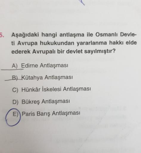 5. Aşağıdaki hangi antlaşma ile Osmanlı Devle-
ti Avrupa hukukundan yararlanma hakkı elde
ederek Avrupalı bir devlet sayılmıştır?
A) Edirne Antlaşması
B) Kütahya Antlaşması
C) Hünkâr İskelesi Antlaşması
D) Bükreş Antlaşması
E)) Paris Barış Antlaşması