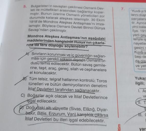 5.
7.
Bulgaristan'ın savaştan çekilmesi Osmanlı Dev-
leti ile müttefikleri arasındaki bağlantıyı kopar-
mıştır. Bunun üzerine Osmanlı yöneticileri zor
durumda kalarak ateşkes istemiştir. 30 Ekim
1918'de Mondros Ateşkes Antlaşması'nı imza-
lamıştır. Böylece Osmanlı Devleti Birinci Dünya
Savaşı'ndan çekilmiştir.
Mondros Ateşkes Antlaşması'nın aşağıdaki
maddelerinden hangisinin Rusya'nın
çıkarla-
rina da ters düştüğü söylenebilir?
"Kuva-yi N
lannı düşr
parçalane
tir. Ayrıca
yirci kala
liye. 191
yerli gay
leriyle is
nayetler
gesini s
Kuva-y
bep de
da ola
ve yet
Yukar
ilgili;
AJ Sınırların korunması ve iç güvenliğin sağlan-
ması için gerekli askerin dışında Osmanlı or-
dusu terhis edilecektir. Bütün savaş gemile-
rine, taşıt, araç, gereç, silah ve cephanelere
el konulacaktır.
B) Tüm telsiz, telgraf hatlarının kontrolü; Toros
tünelleri ve bütün demiryollarının denetimi
İtilaf Devletleri tarafından sağlanacaktır.
C) Boğazlar açık olacak ve İtilaf Devletlerince
işgal edilecektir.
Doğudaki altı vilayette (Sivas, Elâzığ, Diyar-
bakır, Bitlis, Erzurum, Van) karışıklık çıkarsa
İtilaf Devletleri bu illeri işgal edebilecektir.
1. A
ve
T.
itim
yar