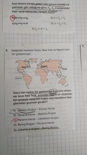 Asal eksene paralelgelen ışık işininin izlediği yol
şekildeki gibi olduğuna göre; fx, fr d arasındaki
ilişki aşağıdakilerden hangisi olabilir?
B) d = fx <fy
D) d < lx <fy
E) fx < d <ty
8.
6.
Aşağıdaki haritada Tokyo, New York ve Napoli kent-
leri gösterilmiştir.
New York
Napoli
Tokyo
Ekvator
Tokyo'dan kalkan bir geminin en kısa yolu izleye-
rek önce New York, ardından Napoli'ye ulaşması
için sırasıyla aşağıdaki boğaz veya kanalların han-
gilerinden geçmesi gerekir?
A) Malakka Boğazı - Süveyş kanalı
B) Panama Kanali - Malakka Boğazı
C) Panama Kanalı-Cebelitank Boğazı
D) Bering Boğazı - Panama Kanalı
E) Cebelitark Boğazı - Bering Bağazı.