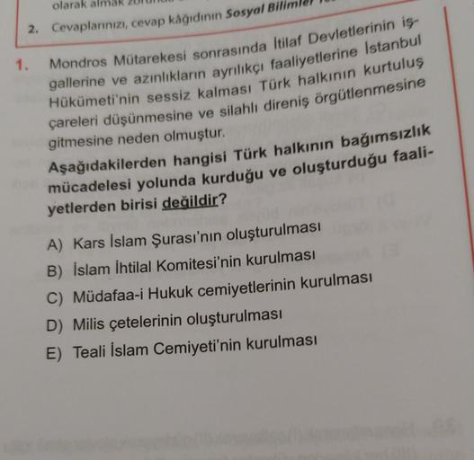 olarak alm
1.
2. Cevaplarınızı, cevap kâğıdının Sosyal Bil
Mondros Mütarekesi sonrasında İtilaf Devletlerinin iş-
gallerine ve azınlıkların ayrılıkçı faaliyetlerine Istanbul
Hükümeti'nin sessiz kalması Türk halkının kurtuluş
çareleri düşünmesine ve silahlı direniş örgütlenmesine
gitmesine neden olmuştur.
Aşağıdakilerden hangisi Türk halkının bağımsızlık
mücadelesi yolunda kurduğu ve oluşturduğu faali-
yetlerden birisi değildir?
A) Kars İslam Şurası'nın oluşturulması
B) İslam İhtilal Komitesi'nin kurulması
C) Müdafaa-i Hukuk cemiyetlerinin kurulması
D) Milis çetelerinin oluşturulması
E) Teali İslam Cemiyeti'nin kurulması