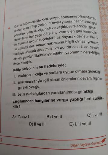 4.
Osmanlı Devleti'nde XVII. yüzyılda yaşamış bilim adamla
rindan olan Kâtip Çelebi, "Devlet yapısı insan hayatı gibi
çocukluk, gençlik, olgunluk ve yaşlılık evrelerinden geçer.
de duruma uygun reçeteler hazırlayarak devletin ömrü-
Hekimlerin her yaşa göre ilaç vermeleri gibi yöneticiler
nü uzatabilirler. Ancak hekimlerin bilgili olması yetmez;
hastaya sözünü dinletmesi ve acı da olsa ilaca devam
etmesi gerekir." ifadeleriyle islahat yapmanın gerekliliğini
ifade etmiştir.
Kâtip Çelebi'nin bu ifadeleriyle;
1. islahatların çağa ve şartlara uygun olması gerektiği,
II. ülke sorunlarıyla ilgili alınan önlemlerin devamlılığının
gerekli olduğu,
III. batılı islahatçılardan yararlanılması gerektiği
yargılarından hangilerine vurgu yaptığı ileri sürüle-
bilir?
C) I ve III
A) Yalnız! B) I ve II
D) II ve III
E) I, II ve III
2
Diğer Sayfaya Geçiniz