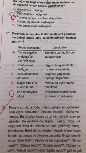 Bu değişime bağlı olarak topoğrafya haritaların-
da aşağıdakilerden hangisi gözlenemez?
A) Göl sayısının farklılığı
B) Olaşım ağının değişmesi
Taşkına uğrayan alanların değişmesi
hD) Kentsel alanlardaki farklılaşma
E) Bitki örtüsündeki farklılaşma
27. Erozyona sebep olan faktör ve etkisini gösteren
aşağıdaki örnek olay eşleşmelerinden hangisi
yanlıştır?
Sebep olan faktör
Örnek olay
A) Yer şekillerinin Toprağın yamaç boyun-
engebeli ve ca taşınması
eğimli olmas
shid B) Yanlış arazi anh Uygun olmayan alanla-
-muone kullanımı rin tarıma açılması
-Uno C) İklim elemanlari-Sağanak yağışlarla
- sinsan nin etkisi en toprağın taşınması
-ulud D) Doğal bitki örtü- Meralarda aşırı hayvan
Uvroob sünün tahribi otlatılması
UVUD
) Ana materyalin Volkanik sahalarda daha
in etkisi
az erozyon görülmesi
Pronto
-
28. Felsefe sorularla doğar, büyür, gelişir. Ancak felsefi
soru diğer sorulardan farklıdır. Felsefe, olanla ye-
tinmez. Bu yüzden insan ve zihnini sürekli arayışa
.
sürükler. Bu eylemle de yaşamı, varlığı, bilgiyi ve
değerleri daha da anlamlı bir hâle getirmeyi amaç.
lamaktadır. Belki de bu yüzden olacak ki her insan
kendini tanımaya ve bilmeye başladığı ilk günden iti-
baren "Ben kimim, neyim ve ne olacağım?", "Evren
nedir?", "Dünya nedir?", "Doğru nedir?", "Güzel ne-
dir?", "Adalet nedir?" veya "Eşitlik nedir?" gibi birçok