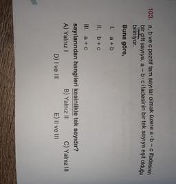 103. a, b ve c pozitif tam sayılar olmak üzere a b-c ifadesinin
bir çift sayıya, a - b c ifadesinin bir tek sayıya eşit olduğu
biliniyor.
Buna göre,
I. a + b
II. b + c
III. a +C
sayılarından hangileri kesinlikle tek sayıdır?
A) Yalnız
B) Yalnız 11 C) Yalnız III
D) I ve III
E) II ve III
