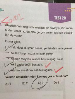 TEST 20
Sam
3. Atasözlerinin çoğunda mecazlı bir söyleyiş söz konu-
sudur ancak az da olsa gerçek anlam taşıyan atasöz-
leri de vardır.
Buna göre,
V
Eski dost, düşman olmaz; yenisinden vefa gelmez.
Akılsız başın cezasını ayak çeker.
L
V
Ağacın meyvesi olunca başını aşağı salar.
Akil yaşta değil, baştadır.
Ahmak misafir ev sahibini ağırlar.
verilen atasözlerinden kaçrgerçek anlamlıdır?
A) 1
B) 2
C) 3
D) 4