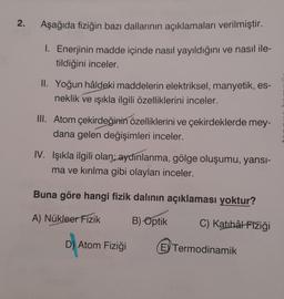 2.
Aşağıda fiziğin bazı dallarının açıklamaları verilmiştir.
1. Enerjinin madde içinde nasıl yayıldığını ve nasıl ile-
tildiğini inceler.
II. Yoğun hâldeki maddelerin elektriksel, manyetik, es-
neklik ve ışıkla ilgili özelliklerini inceler.
III. Atom çekirdeğinin özelliklerini ve çekirdeklerde mey-
dana gelen değişimleri inceler.
IV. Işıkla ilgili olan; aydınlanma, gölge oluşumu, yansı-
ma ve kırılma gibi olayları inceler.
Buna göre hangi fizik dalının açıklaması yoktur?
A) Nükleer Fizik
B) Optik
C) Katihał Fiziği
D) Atom Fiziği
EV Termodinamik
