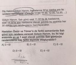 Diş Hekimi Gülçin Hanım, hastalarına 30'ar dakika ara ile
randevu vermektedir. (Örneğin 11.00, 11.30, 12.00, 12.30, ...)
Gülçin Hanım, Salı günü saat 11.00'de ilk hastasına,
saat 14.00'te son hastasına olacak şekilde bu aralıkta her
30 dakika için randevularını hazırlayacaktır.
Hastaları Ömür ve Tümer'e de farklı zamanlarda Salı
günü için randevu verecek Gülçin Hanım, bu iki kişi
arasında en az 1 saat olacak şekilde Salı gününün
randevularını kaç farkli biçimde oluşturabilir?
A) 3.6!
B) 5:6!
C) 8.6
D) 9.6!
E) 4.6!
salu
6 hosta