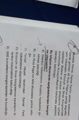 Mustafa Kemal, Damat Ferit'in yerine sadrazam
olarak getirilen Ali Rıza Paşa'ya çektiği telgratta,
yeni hükümetin Erzurum ve Sivas Kongresi'nde
saptanan ilkelere ve ulusun amaçlarına uyması
durumunda Kuvayimilliye'nin hükümete yardımcı
olacağını belirtmiştir
Bu bilgiye dayanarak aşağıdakilerden hangisi-
ne ulaşılabilir?
A) İstanbul hükümetinin Anadolu hareketine çe-
kilmek istendiği
B) Ali Riza Paşa'nın Milli Mücadele yanlısı oldu-
ğu
C) Temsil Heyeti tarafından Damat
hükümetinin düşürülduğu
D) Erzurum ve Sivas kongrelerinin kararlarını İs-
tanbul hükümetinin kabul ettiği
E) Milli kuvvetlerin kongre kararları ile kurulduğu
Ferit
