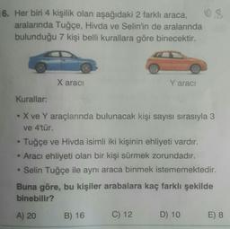 16. Her biri 4 kişilik olan aşağıdaki 2 farklı araca,
08
aralarında Tuğçe, Hivda ve Selin'in de aralarında
bulunduğu 7 kişi belli kurallara göre binecektir.
Xaraci
Y aracı
Kurallar:
• X ve Y araçlarında bulunacak kişi sayısı sırasıyla 3
ve 4'tür.
Tuğçe ve Hivda isimli iki kişinin ehliyeti vardır.
• Aracı ehliyeti olan bir kişi sürmek zorundadır.
• Selin Tuğçe ile aynı araca binmek istememektedir.
Buna göre, bu kişiler arabalara kaç farklı şekilde
binebilir?
A) 20
B) 16
C) 12.
D) 10
E) 8