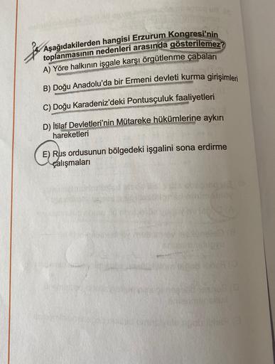 La
toplanmasının nedenleri arasında gösterilemez?
A) Yöre halkının işgale karşı örgütlenme çabaları
B) Doğu Anadolu'da bir Ermeni devleti kurma girişimleri
C) Doğu Karadeniz'deki Pontusçuluk faaliyetleri
D) İtilaf Devletleri'nin Mütareke hükümlerine aykırı
hareketleri
E) Rus ordusunun bölgedeki işgalini sona erdirme
çalışmaları
.