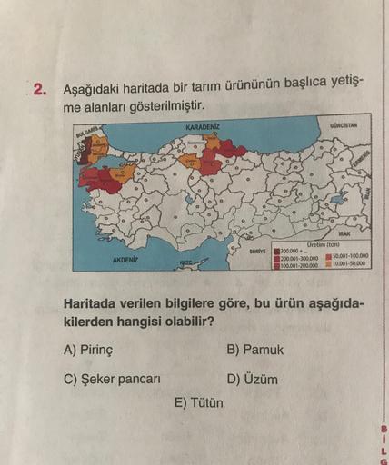 2. Aşağıdaki haritada bir tarım ürününün başlıca yetiş-
me alanları gösterilmiştir.
KARADENİZ
GÜRCİSTAN
BULGARIS
ERMENIS,
IRAK
SURİYE
AKDENİZ
Üretim (ton)
300.000+.
200.001-300.000
50.001-100.000
100.001-200.000
10.001-50.000
KKTC
Haritada verilen bilgilere göre, bu ürün aşağıda-
kilerden hangisi olabilir?
A) Pirinç
B) Pamuk
C) Şeker pancari
D) Üzüm
E) Tütün
