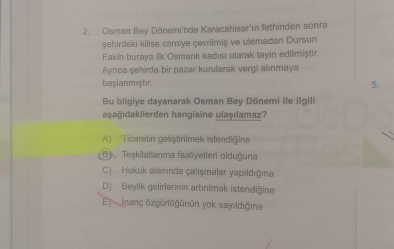 2.
Osman Bey Dönemi'nde Karacahisar'ın fethinden sonra
şehirdeki kilise camiye çevrilmiş ve ulemadan Dursun
Fakih buraya ilk Osmanlı kadısı olarak tayin edilmiştir.
Ayrıca şehirde bir pazar kurularak vergi alınmaya
başlanmıştır.
5.
Bu bilgiye dayanarak Osman Bey Dönemi ile ilgili
aşağıdakilerden hangisine ulaşılamaz?
A) Ticaretin geliştirilmek istendiğine
B. Teşkilatlanma faaliyetleri olduğuna
C) Hukuk alanında çalışmalar yapıldığına
D) Beylik gelirlerinin artırılmak istendiğine
E) İnanç özgürlüğünün yok sayıldığına