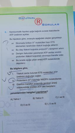 ORİJİNAL
R
SORULAR
6.
Kemiozmotik hipotez,işığa bağımlı evrede tilakoitlerde
ATP üretimini açıklar.
Bu hipoteze göre, sırasıyla aşağıdaki olaylar gerçekleşir.
Stromada biriken H molekülleri bazı ETS
elemanları tarafından tilakoit boşluğa aktarılır.
* Bu olay tilakoit boşlukta proton(HT) derişimini artırır.
* Derişim farkından yararlanan ATP sentaz enzimi
protonlari tilakoit boşluktan stromaya transfer eder.
Bu sırada açığa çıkan enerji ATP molekülünde
depolanır.
Bu bilgilere göre,
ti
Tilakoit zarda bulunan ETS molekülleri ATP
üretimini doğrudan sağlar.
Protonların (H) kaynağı NADPH molekülleridir.
III. Elektron transferi sırasında gereken enerji
mitokondride üretilen ATP den karşılanır.
yorumlarından hangileri yapılamaz?
C) I ve III
A) Yalnız!
B) Yalnız 11
Dor
D) II ve III
E) I, II ve III
