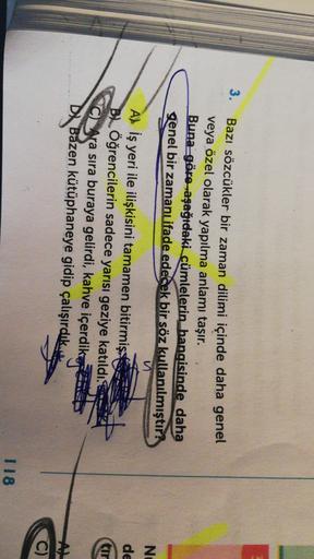 3.
Bazı sözcükler bir zaman dilimi içinde daha genel
veya özel olarak yapılma anlamı taşır.
Buna göre-aşağıdaki cümlelerin hangisinde daha
genel bir zamanı ifade edecek bir söz kullanılmıştır:
Z1
NE
de
A) İş yeri ile ilişkisini tamamen bitirmişse
B) Öğrencilerin sadece yarısı geziye katıldı.
c) Ara sıra buraya gelirdi, kahve içerdikap
D. Bazen kütüphaneye gidip çalışırdık...
118