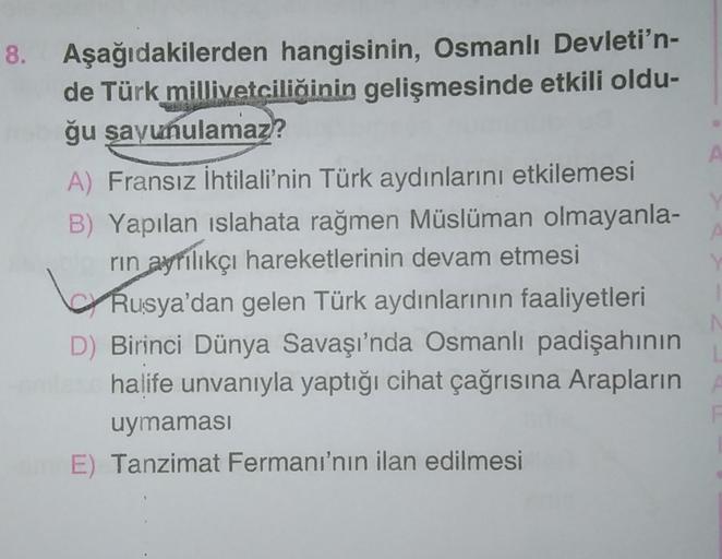 A
8. Aşağıdakilerden hangisinin, Osmanlı Devleti'n-
de Türk millivetciliğinin gelişmesinde etkili oldu-
ğu savunulamaz?
A) Fransız İhtilali'nin Türk aydınlarını etkilemesi
B) Yapılan islahata rağmen Müslüman olmayanla-
rin ayrılıkçı hareketlerinin devam etmesi
Rusya'dan gelen Türk aydınlarının faaliyetleri
D) Birinci Dünya Savaşı'nda Osmanlı padişahının
halife unvanıyla yaptığı cihat çağrısına Arapların
uymaması
E) Tanzimat Fermanı'nın ilan edilmesi