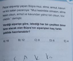 Pazar alışverişi yapan Büşra muz, elma, armut, kavun
ve kivi satan pazarcıya: "Muz kesinlikle olmasın, elma
kesin olsun, armut ve kavundan yalnız biri olsun, kivi
olabilir." demiştir.
Verdiği siparişe göre, istediği her bir çeşitten birer
tane alacak olan Büşra'nın siparişleri kaç farklı
şekilde hazırlanabilir?
A) 16
B) 12
C) 8
D) 6
E) 4
k
ku
