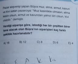 Pazar alışverişi yapan Büşra muz, elma, armut, kavun
ve kivi satan pazarcıya: "Muz kesinlikle olmasın, elma
kesin olsun, armut ve kavundan yalnız biri olsun, kivi
olabilir." demiştir.
Verdiği siparişe göre, istediği her bir çeşitten birer
tane alacak olan Büşra'nın siparişleri kaç farklı
şekilde hazırlanabilir?
A) 16
B) 12
C) 8
D) 6
E) 4
k
ku
