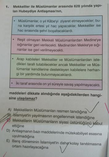 1.
Mekkeliler ile Müslümanlar arasında 628 yılında yapı-
lan Hubeydiye Antlaşması'nın,
Müslümanlar, o yıl Kâbe'yi ziyaret etmeyecekler; bu-
na karşılık ertesi yıl hac yapacaklar, Mekkeliler ise
hac sırasında şehri boşaltacaklardı.
Reşit olmayan Mekkeli Müslümanlardan Medine'ye
sığınanlar geri verilecekti. Medine'den Mekke'ye sığı-
nanlar ise geri verilmeyecekti.
Arap kabileleri Mekkeliler ve Müslümanlardan iste-
dikleri tarafı tutabilecekler ancak Mekkeliler ve Müs-
lümanlar kendilerine destekleyen kabilelere herhan-
gi bir yardımda bulunmayacaklardı.
• iki taraf arasında on yıl süreyle savaş yapılmayacaktı.
maddeleri dikkate alındığında aşağıdakilerden hangi-
sine ulaşılamaz?
A) Mekkelilerin Müslümanları resmen tanıdığına
B) İslamiyet'in yayılmasının engellenmek istendiğine
Mekkelilerin Müslümanların siyasi üstünlüğünü kabul
ettiğine
D) Antlaşmanın bazı maddelerinde mütekabiliyet esasına
uyulmadığına
E) Barış döneminin İslamiyet'in daha kolay tanıtılmasına
ortam hazırlayacağına