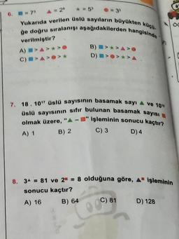 6. 7
A = 20
* = 5
Yukarıda verilen Üslü sayıların büyükten köço.
go dogru sıralanışı aşağıdakilerden hangisinde
B) >>A>
D)
*>A
verilmiştir?
A) >A>*>
CIAO
7. 18. 10" Üslü sayısının basamak sayı 4 ve 10"
Uslü sayısının sıfır bulunan basamak sayısı
olmak üzere, "A-" işleminin sonucu kaçtır?
C) 3
A) 1
B) 2
D) 4
8. 34 = 81 ve 2 = 8 olduğuna göre, A işleminin
sonucu kaçtır?
A) 16
D) 128
B) 64
C) 81