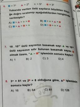 6. 7
A = 20
* = 5
Yukarıda verilen Üslü sayıların büyükten köço.
go dogru sıralanışı aşağıdakilerden hangisinde
B) >>A>
D)
*>A
verilmiştir?
A) >A>*>
CIAO
7. 18. 10" Üslü sayısının basamak sayı 4 ve 10"
Uslü sayısının sıfır bulunan basamak sayısı
olmak üzere, "A-" işleminin sonucu kaçtır?
C) 3
A) 1
B) 2
D) 4
8. 34 = 81 ve 2 = 8 olduğuna göre, A işleminin
sonucu kaçtır?
A) 16
D) 128
B) 64
C) 81
