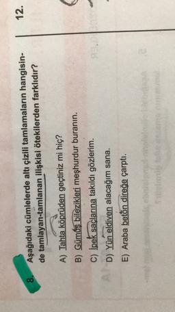 12.
8.
Aşağıdaki cümlelerde altı çizili tamlamaların hangisin-
de tamlayan-tamlanan ilişkisi ötekilerden farklıdır?
A) Tahta köprüden geçtiniz mi hiç?
B) Gümüş bilezikleri meşhurdur buranin.
C) İpek saçlarına takıldı gözlerim.
D) Yün eldiven alacağım sana.
E) Araba beton direğe çarptı.
