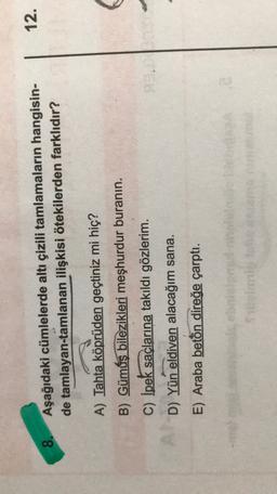 12.
8.
Aşağıdaki cümlelerde altı çizili tamlamaların hangisin-
de tamlayan-tamlanan ilişkisi ötekilerden farklıdır?
A) Tahta köprüden geçtiniz mi hiç?
B) Gümüş bilezikleri meşhurdur buranin.
C) İpek saçlarına takıldı gözlerim.
D) Yün eldiven alacağım sana.
E) Araba beton direğe çarptı.
