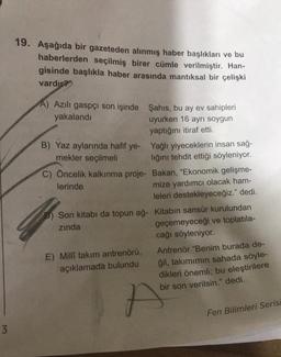 19. Aşağıda bir gazeteden alınmış haber başlıkları ve bu
haberlerden seçilmiş birer cümle verilmiştir. Han-
gisinde başlıkla haber arasında mantıksal bir çelişki
vardır?
A) Azılı gaspçı son işinde Şahıs, bu ay ev sahipleri
yakalandı
uyurken 16 ayrı soygun
yaptığını itiraf etti.
B) Yaz aylarında hafif ye Yağlı yiyeceklerin insan sağ-
mekler seçilmeli
lığını tehdit ettiği söyleniyor.
C) Öncelik kalkınma proje- Bakan, "Ekonomik gelişme-
lerinde
mize yardımcı olacak ham-
leleri destekleyeceğiz." dedi.
P) Son kitabı da topun ağ- Kitabın sansür kurulundan
zinda
geçemeyeceği ve toplatıla-
cağı söyleniyor.
E) Milli takım antrenörü, Antrenör "Benim burada de-
açıklamada bulundu ğil, takımımın sahada söyle-
dikleri önemli; bu eleştirilere
bir son verilsin." dedi.
7
N
Fen Bilimleri Serisi
3