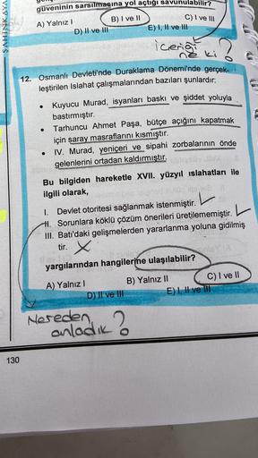 C) I ve III
ŞAHINKAYA
güveninin sarsılmasına yol açtığı savunulabilir?
A) Yalnız !
B) I ve II
D) II ve III
E) I, II ve III
icerig
ki
.
CS
.
12. Osmanlı Devleti'nde Duraklama Dönemi'nde gerçek-
leştirilen Islahat çalışmalarından bazıları şunlardır:
Kuyucu Murad, isyanları baskı ve şiddet yoluyla
bastırmıştır.
Tarhuncu Ahmet Paşa, bütçe açığını kapatmak
için saray masraflarını kısmıştır.
IV. Murad, yeniçeri ve sipahi zorbalarının önde
gelenlerini ortadan kaldırmıştır.
Bu bilgiden hareketle XVII. yüzyıl islahatları ile
ilgili olarak,
1. Devlet otoritesi sağlanmak istenmiştir. L
#1. Sorunlara köklü çözüm önerileri üretilememiştir.
L
".
III. Batı'daki gelişmelerden yararlanma yoluna gidilmiş
tir. x
yargılarından hangilerine ulaşılabilir?
A) Yalnız!
B) Yalnız II
C) I ve 11
D) Il ve III
E) I, II ve IT
Nereden
anladik?
130
