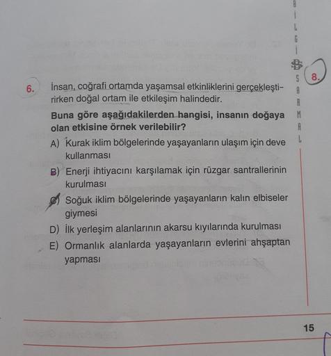 8
i
L
8.
6.
S
İnsan, coğrafi ortamda yaşamsal etkinliklerini gerçekleşti-
A
rirken doğal ortam ile etkileşim halindedir.
R
Buna göre aşağıdakilerden hangisi, insanın doğaya M
olan etkisine örnek verilebilir?
A
A) Kurak iklim bölgelerinde yaşayanların ulaşım için deve
kullanması
B) Enerji ihtiyacını karşılamak için rüzgar santrallerinin
kurulması
Soğuk iklim bölgelerinde yaşayanların kalın elbiseler
giymesi
D) İlk yerleşim alanlarının akarsu kıyılarında kurulması
E) Ormanlık alanlarda yaşayanların evlerini ahşaptan
yapması
15