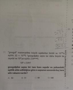 22
20.
218
32
S
h
1
6561
S
B
13683
SE
A
17. "googol" matematikte büyük sayılardan biridir ve 10100'e
eşittir. (G 10100) "googolplex sayısı ise daha büyük bir
sayıdır ve 10'ye eşittir. (10googol)
B)
C
10G=(10)
NARTEST MATEMATİK.com
googolplex sayısı bir tam kare sayıdır ve yukarıdaki
eşitlik elde edildiğine göre n sayısının sonunda kaçtane
sıfır rakamı vardır?
A) 50
B) 51
C) 99
D) 100
1 21.
