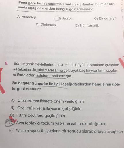 Buna göre tarih araştırmalarında yararlanılan bilimler ara-
sında aşağıdakilerden hangisi gösterilemez?
Prf Yay
C) Etnografya
A) Arkeoloji
B) Jeoloji
D) Diplomasi
E) Nümizmatik
8.
Sümer şehir devletlerinden Uruk'taki büyük tapınaktan çıkarılan
kil tabletlerde tahıl çuvallarına ve büyükbaş hayvanların sayıları-
ni ifade eden listelere rastlanmıştır.
Bu bilgiler Sümerler ile ilgili aşağıdakilerden hangisinin gös-
tergesi olabilir?
A) Uluslararası ticarete önem verildiğinin
B) Özel mülkiyet anlayışinin geliştiğinin
C) Tarihi devirlere geçildiğinin
Dy Avcı toplayıcı toplum yapısına sahip olunduğunun
E) Yazının siyasi ihtiyaçların bir sonucu olarak ortaya çıktığının