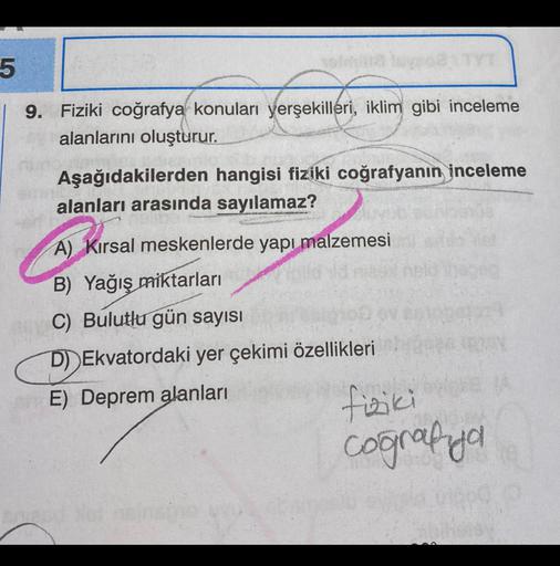 5
9. Fiziki coğrafya konuları yerşekilleri, iklim gibi inceleme
alanlarını oluşturur.
Aşağıdakilerden hangisi fiziki coğrafyanın inceleme
alanları arasında sayılamaz?
A) Kırsal meskenlerde yapı malzemesi
B) Yağış
miktarları
C) Bulutlu gün sayısı
D) Ekvator