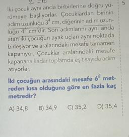S
iki çocuk aynı anda birbirlerine doğru yü-
rümeye başlıyorlar. Çocuklardan birinin
adım uzunluğu 34 cm, diğerinin adım uzun-
luğu 4 cm'dir. Son adımlarını aynı anda
atan iki çocuğun ayak uçları aynı noktada
birleşiyor ve aralarındaki mesafe tamamen
kapanıyor. Çocuklar aralarındaki mesafe
kapanana kadar toplamda eşit sayıda adım
atıyorlar.
İki çocuğun arasındaki mesafe 62 met-
reden kısa olduğuna göre en fazla kaç
metredir?
1
A) 34,8
B) 34,9
C) 35,2
D) 35,4