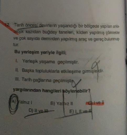 12. Tarih Öncesi devirlerin yaşandığı bir bölgede yapılan arte
e kazıden buğday taneleri, kilden yapılmış çömlekler
ve pok sayıda demirden yapılmış araç ve gereç bulurmuş
Bu yerleşim yeriyle ilgili:
1 Yerleşik yaşama geçilmiştir.
Il Başka topluluklaria etkileşime girmişleldir.
1.
II. Tarih çağlanna geçilmiştir
yargılarından hangileri söylenebilir?
ve
Alyalnız
D) Il ved
B) Yazu
E IL