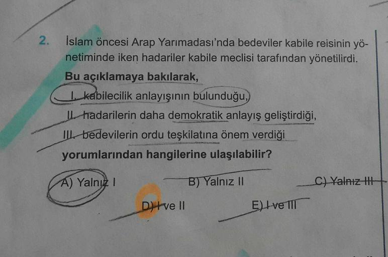 2.
İslam öncesi Arap Yarımadası'nda bedeviler kabile reisinin yö-
netiminde iken hadariler kabile meclisi tarafından yönetilirdi.
Bu açıklamaya bakılarak,
1. kabilecilik anlayışının bulunduğu,
L hadarilerin daha demokratik anlayış geliştirdiği,
IL bedevilerin ordu teşkilatına önem verdiği
yorumlarından hangilerine ulaşılabilir?
A) Yalnız
B) Yalnız ||
C) Yalnız thi
Ditve II
El Ive III
