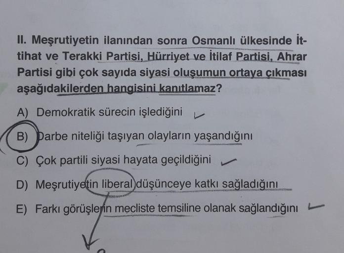 II. Meşrutiyetin ilanından sonra Osmanlı ülkesinde it-
tihat ve Terakki Partisi, Hürriyet ve İtilaf Partisi, Ahrar
Partisi gibi çok sayıda siyasi oluşumun ortaya çıkması
aşağıdakilerden hangisini kanıtlamaz?
A) Demokratik sürecin işlediğini
B) Darbe niteliği taşıyan olayların yaşandığını
C) Çok partili siyasi hayata geçildiğini
D) Meşrutiyetin liberal düşünceye katkı sağladığını
E) Farkı görüşlerin mecliste temsiline olanak sağlandığını