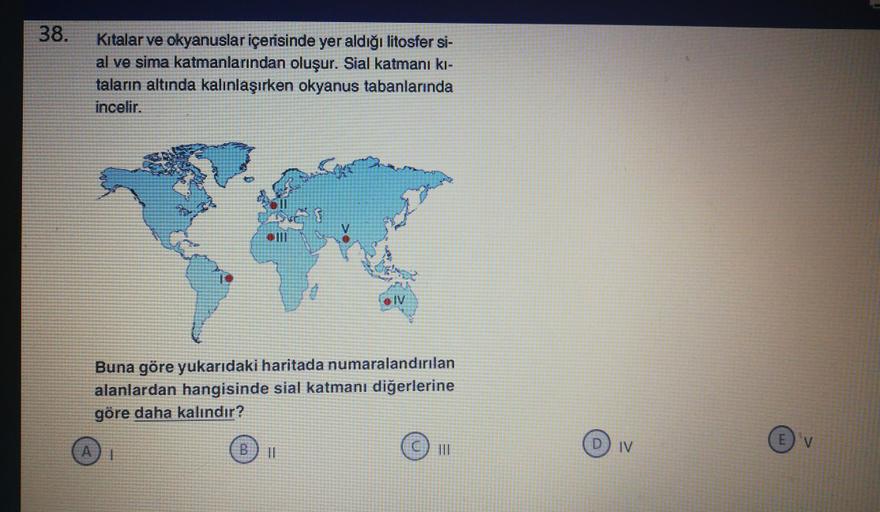 38.
Kitalar ve okyanuslar içerisinde yer aldığı litosfer si-
al ve sima katmanlarından oluşur. Sial katmanı ki-
taların altında kalınlaşırken okyanus tabanlarında
incelir.
SIV
Buna göre yukarıdaki haritada numaralandırılan
alanlardan hangisinde sial katmanı diğerlerine
göre daha kalındır?
B
V
D) IV
11
TIL