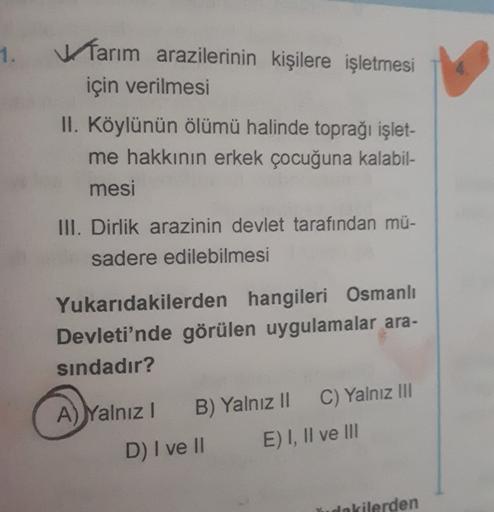 1.
Tarım arazilerinin kişilere işletmesi
için verilmesi
II. Köylünün ölümü halinde toprağı işlet-
me hakkının erkek çocuğuna kalabil-
mesi
III. Dirlik arazinin devlet tarafından mü-
sadere edilebilmesi
Yukarıdakilerden hangileri Osmanlı
Devleti'nde görülen uygulamalar ara-
sindadır?
A) Yalnız!
B) Yalnız 11 C) Yalnız III
D) I ve II E) I, II ve III
dakilerden